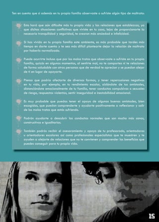 Ten en cuenta que si además en tu propia familia observaste o sufriste algún tipo de maltrato:


    •   Esto hará que aún dificulte más tu propia vida y las relaciones que establezcas, ya
        que dichas situaciones conflictivas que viviste en tu casa, lejos de proporcionarte la
        necesaria tranquilidad y seguridad, te crearon más ansiedad e infelicidad.

    •   Si has vivido en tu propia familia este ambiente, es más probable que tardes más
        tiempo en darte cuenta y te sea más difícil plantearte dejar la relación de maltrato
        por haberlo normalizado.

    •   Puede ocurrirte incluso que por los malos tratos que observaste o sufriste en tu propia
        familia, quizás en algunos momentos, al sentirte mal, no te comportes ni te relaciones
        de forma saludable con otras personas que de verdad te aprecian y se puedan alejar
        de ti en lugar de apoyarte.

    •   Piensa que podría afectarte de diversas formas, y tener repercusiones negativas
        en tu vida, por ejemplo, en tu rendimiento escolar, aislándote de tus amistades,
        distanciándote emocionalmente de tu familia, tener conductas compulsivas o sexuales
        de riesgo, respuestas violentas, sentir inseguridad e inestabilidad emocional.

    •   Es muy probable que puedas tener el apoyo de algunas buenas amistades, bien
        escogidas, que puedan comprenderte y ayudarte positivamente a reflexionar y salir
        de los malos tratos que estás sufriendo.

    •   Podrán ayudarte a descubrir las conductas normales que son mucho más sanas,
        constructivas e igualitarias.

    •   También podrás recibir el asesoramiento y apoyo de tu profesorado, orientadoras
        u orientadores escolares así como profesionales especialistas que te muestren y te
        ayuden a alejarte de relaciones que no te convienen y comprender los beneficios que
        puedes conseguir para tu propia vida.
 