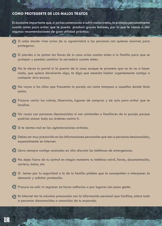 CÓMO PROTEGERTE DE LOS MALOS TRATOS

Es bastante importante que, si ya has comenzado a sufrir malos tratos, te protejas personalmente
cuanto antes para evitar que te pueda producir graves lesiones, por lo que te vamos a dar
algunas recomendaciones de gran utilidad práctica:

   Si sabe donde vives avisa de su agresividad a las personas con quienes convives para
   protegeros.

   Si pierdes o te quitan las llaves de tu casa avisa cuanto antes a tu familia para que se
   protejan y puedan cambiar la cerradura cuanto antes.

   No le abras tu portal ni la puerta de tu casa aunque te prometa que no te va a hacer
   nada, que quiere devolverte algo, te diga que necesita hablar urgentemente contigo o
   cualquier otra excusa.

   No vayas a los sitios que frecuenta tu pareja así como tampoco a aquellos donde ibais
   juntos.

   Procura variar tus rutinas, itinerarios, lugares de compras y de ocio para evitar que te
   localice.

   No vayas con personas desconocidas ni con amistades o familiares de tu pareja porque
   podrían actuar bajo sus órdenes contra ti.

   Si te sientes mal en las aglomeraciones evítalas.

   Debes ser muy precavida en las informaciones personales que des a personas desconocidas,
   especialmente en Internet.

   Lleva siempre contigo anotados en sitio discreto los teléfonos de emergencias.

   No dejes fuera de tu control en ningún momento tu teléfono móvil, llaves, documentación,
   cartera, bolso, etc.

   Si temes por tu seguridad o la de tu familia pídeles que te acompañen a interponer la
   denuncia y solicitar protección.

   Procura no salir ni regresar en horas solitarias o por lugares con poca gente.

   En Internet ten la máxima precaución con la información personal que facilitas, sobre todo
   a personas desconocidas o conocidas de tu expareja.
 