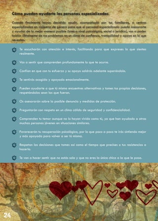 Cómo pueden ayudarte las personas especializadas
Cuando finalmente hayas decidido acudir, acompañada por tus familiares, a centros
especializados en violencia de género para que el personal especializado pueda asesorarte
y ayudar de la mejor manera posible (bien a nivel psicológico, social o jurídico), vas a poder
hablar libremente de tus problemas en un clima de confianza, tranquilidad y apoyo en lo que
necesites.

     Te escucharán con atención e interés, facilitando para que expreses lo que sientes
     realmente.

     Vas a sentir que comprenden profundamente lo que te ocurre.

     Confían en que con tu esfuerzo y su apoyo saldrás adelante superándolo.

     Te sentirás acogida y apoyada emocionalmente.

     Pueden ayudarte a que tú misma encuentres alternativas y tomes tus propias decisiones,
     respetándolas sean las que fueran.

     Os asesorarán sobre la posible denuncia y medidas de protección.

     Preguntarán con respeto en un clima cálido de seguridad y confidencialidad.

     Comprenden tu temor aunque no lo hayan vivido como tú, ya que han ayudado a otras
     muchas personas jóvenes en situaciones similares.

     Favorecerán tu recuperación psicológica, por lo que poco a poco te irás sintiendo mejor
     y más apoyada para volver a ser tú misma.

     Respetan las decisiones que tomes así como el tiempo que precises o tus resistencias a
     hacerlo.

     Te van a hacer sentir que no estás sola y que no eres la única chica a la que le pasa.
 