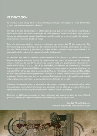 PRESENTACIÓN
La juventud es una etapa de la vida que ofrece grandes oportunidades y a la vez dificultades
y retos que es necesario saber afrontar.

Llevado al ámbito de las relaciones afectivas de pareja que comienzan a darse en esta etapa
de la vida, difícil de acotar en edades, se hace necesario hacer un esfuerzo para mostrar
formas de relacionarse sanas e igualitarias, contribuyendo así a la prevención de abusos y
situaciones de violencia desde sus inicios.

Este año deseamos realizar nuestra contribución con motivo del 25 de noviembre, Día
Internacional para la Eliminación de la Violencia contra las Mujeres, continuando en la línea
del año 2009, editando y ofreciendo un nuevo material dedicado muy especialmente a la
prevención de la violencia de género, desde la adolescencia.

La realidad nos lleva a continuar proporcionando a las chicas y los chicos adolescentes
información para aprender formas de relacionarse que huyan de relaciones de riesgo de
abuso y maltrato. De esta forma estaremos contribuyendo a la prevención de violencia tal y
como señala la Ley 13/2007, de 26 de noviembre, de Medidas de Prevención y Protección
Integral contra la Violencia de Género y es necesario hacerlo desde la transversalidad que nos
marca el I Plan Estratégico para la igualdad de Mujeres y Hombres en Andalucía 2010/2013.
En esta línea, el material que presentamos va dirigido a jóvenes y lo hacemos especialmente a
través del ámbito educativo, por ser un espacio fundamental para la formación en el sentido
más amplio, como orientación y acompañamiento a lo largo de la vida.

Asimismo, si ofrecemos pistas y estrategias sobre cómo protegerse, en caso de sufrir malos
tratos, siempre transmitiendo el mensaje que se puede salir de ellos, estaremos en la línea de
sensibilización y formación para erradicar la violencia contra las mujeres.

Éstos son los objetivos propuestos en estos materiales que esperamos sean de gran utilidad
para la juventud, en un tema de tanta trascendencia para sus propias vidas.

                                                                    Soledad Pérez Rodríguez
                                                   Directora del Instituto Andaluz de la Mujer




                                                                                                 1
 