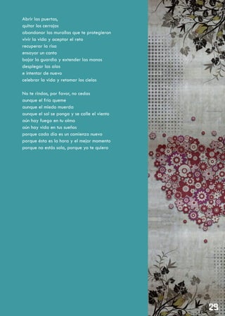 Abrir las puertas,
quitar los cerrojos
abandonar las murallas que te protegieron
vivir la vida y aceptar el reto
recuperar la risa
ensayar un canto
bajar la guardia y extender las manos
desplegar las alas
e intentar de nuevo
celebrar la vida y retomar los cielos

No te rindas, por favor, no cedas
aunque el frío queme
aunque el miedo muerda
aunque el sol se ponga y se calle el viento
aún hay fuego en tu alma
aún hay vida en tus sueños
porque cada día es un comienzo nuevo
porque ésta es la hora y el mejor momento
porque no estás sola, porque yo te quiero
 