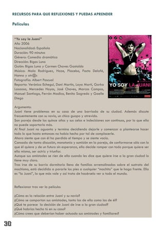 RECURSOS PARA QUE REFLEXIONES Y PUEDAS APRENDER

Películas


 “Yo soy la Juani”
 Año 2006
 Nacionalidad: Española
 Duración: 90 minutos
 Género: Comedia dramática
 Dirección: Bigas Luna
 Guión: Bigas Luna y Carmen Chaves Gastaldo
 Música: Mala Rodríguez, Haze, Placebo, Facto Delafé,
 Hanna y otr@s
 Fotografía: Albert Pascual
 Reparto: Verónica Echegui, Dani Martín, Laya Martí, Gorka
 Lasaosa, Mercedes Hoyos, José Chaves, Marcos Campos,
 Manuel Santiago, Ferrán Madico, Benito Sagredo y Gaelle
 Diego

 Argumento:
 Juani tiene problemas en su casa de una barriada de su ciudad. Además discute
 frecuentemente con su novio, un chico guapo y atrevido.
 Son pareja desde los quince años y sus celos e indecisiones son continuos, por lo que ella
 no puede soportarlo más.
 Al final Juani no aguanta y termina decidiendo dejarle y comenzar a plantearse hacer
 todo lo que hasta entonces no había hecho por tal de complacerle.
 Ahora siente que con él ha perdido el tiempo y se siente vacía.
 Cansada de tanta discusión, monotonía y sumisión en la pareja, de conformarse sólo con lo
 que él quiere y de un futuro sin esperanza, ella decide romper con todo porque quiere ser
 ella misma, ser actriz y triunfar.
 Aunque sus amistades se ríen de ella cuando les dice que quiere irse a la gran ciudad lo
 tiene muy claro.
 Tras irse de su barrio dormitorio lleno de familias arremolinadas sobre el sustrato del
 machismo, está decidida a pararle los pies a cualquier “machito” que le haga frente. Ella
 es “la Juani”, la que más vale y así trata de hacérselo ver a todo el mundo.


 Reflexionar tras ver la película:

 ¿Cómo es la relación entre Juani y su novio?
 ¿Cómo se comportan sus amistades, tanto las de ella como las de él?
 ¿Qué te parece la decisión de Juani de irse a la gran ciudad?
 ¿Qué habrías hecho tú en su caso?
 ¿Cómo crees que deberían haber actuado sus amistades y familiares?
 