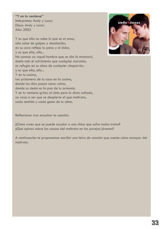 “Y en tu ventana”
Intérpretes: Andy y Lucas
Disco: Andy y Lucas
Año: 2003

Y es que ella no sabe lo que es el amor,
sólo sabe de golpes y desolación;
en su cara refleja la pena y el dolor,
y es que ella, ella...
No conoce ya aquel hombre que un día la enamoró,
duele más el sufrimiento que cualquier moratón;
se refugia en su alma de cualquier chaparrón,
y es que ella, ella...
Y en tu cocina,
tan prisionera de tu casa en la cocina,
donde los días pasan como rutina,
donde su siesta es la paz de tu armonía.
Y en tu ventana gritas al cielo pero lo dices callada,
no vaya a ser que se despierte el que maltrata,
cada sentido y cada gesto de tu alma.


Reflexionar tras escuchar la canción:

¿Cómo crees que se puede ayudar a una chica que sufre malos tratos?
¿Qué opinas sobre las causas del maltrato en las parejas jóvenes?

A continuación te proponemos escribir una letra de canción que cuente cómo escapar del
maltrato.
 