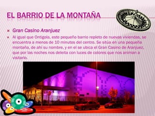 EL BARRIO DE LA MONTAÑA
   Gran Casino Aranjuez
   Al igual que Ontigola, este pequeño barrio repleto de nuevas viviendas, se
    encuentra a menos de 10 minutos del centro. Se sitúa en una pequeña
    montaña, de ahí su nombre, y en el se ubica el Gran Casino de Aranjuez,
    que por las noches nos deleita con luces de colores que nos animan a
    visitarlo.
 