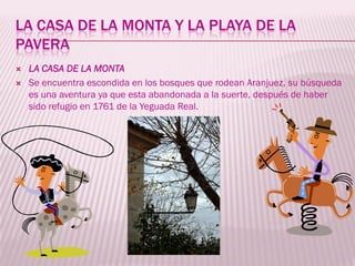LA CASA DE LA MONTA Y LA PLAYA DE LA
PAVERA
   LA CASA DE LA MONTA
   Se encuentra escondida en los bosques que rodean Aranjuez, su búsqueda
    es una aventura ya que esta abandonada a la suerte, después de haber
    sido refugio en 1761 de la Yeguada Real.
 