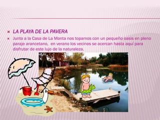    LA PLAYA DE LA PAVERA
   Junto a la Casa de La Monta nos topamos con un pequeño oasis en pleno
    paraje arancetano, en verano los vecinos se acercan hasta aquí para
    disfrutar de este lujo de la naturaleza.
 