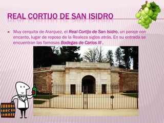 REAL CORTIJO DE SAN ISIDRO
   Muy cerquita de Aranjuez, el Real Cortijo de San Isidro, un paraje con
    encanto, lugar de reposo de la Realeza siglos atrás. En su entrada se
    encuentran las famosas Bodegas de Carlos III .
 