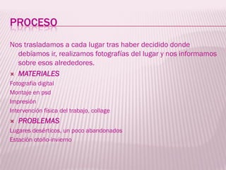 PROCESO
Nos trasladamos a cada lugar tras haber decidido donde
  debíamos ir, realizamos fotografías del lugar y nos informamos
  sobre esos alrededores.
 MATERIALES
Fotografía digital
Montaje en psd
Impresión
Intervención física del trabajo, collage
   PROBLEMAS
Lugares desérticos, un poco abandonados
Estación otoño-invierno
 
