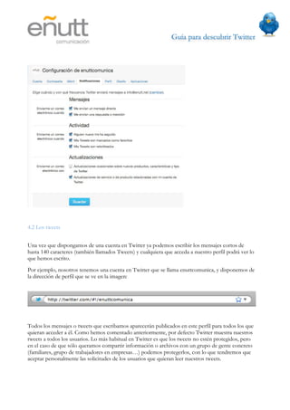 Guía para descubrir Twitter
                            




4.2 Los tweets


Una vez que dispongamos de una cuenta en Twitter ya podemos escribir los mensajes cortos de
hasta 140 caracteres (también llamados Tweets) y cualquiera que acceda a nuestro perfil podrá ver lo
que hemos escrito.
Por ejemplo, nosotros tenemos una cuenta en Twitter que se llama enuttcomunica, y disponemos de
la dirección de perfil que se ve en la imagen:




Todos los mensajes o tweets que escribamos aparecerán publicados en este perfil para todos los que
quieran acceder a él. Como hemos comentado anteriormente, por defecto Twitter muestra nuestros
tweets a todos los usuarios. Lo más habitual en Twitter es que los tweets no estén protegidos, pero
en el caso de que sólo queramos compartir información o archivos con un grupo de gente concreto
(familiares, grupo de trabajadores en empresas…) podemos protegerlos, con lo que tendremos que
aceptar personalmente las solicitudes de los usuarios que quieran leer nuestros tweets.
 