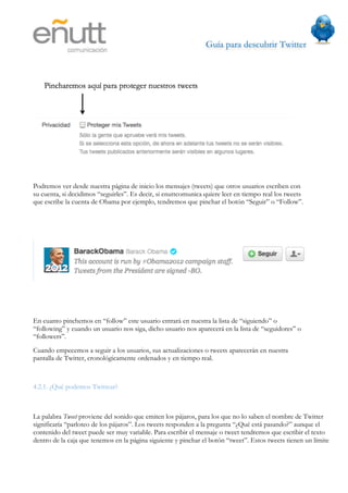 Guía para descubrir Twitter
                            




Podremos ver desde nuestra página de inicio los mensajes (tweets) que otros usuarios escriben con
su cuenta, si decidimos “seguirles”. Es decir, si enuttcomunica quiere leer en tiempo real los tweets
que escribe la cuenta de Obama por ejemplo, tendremos que pinchar el botón “Seguir” o “Follow”.




En cuanto pinchemos en “follow” este usuario entrará en nuestra la lista de “siguiendo” o
“following” y cuando un usuario nos siga, dicho usuario nos aparecerá en la lista de “seguidores” o
“followers”.
Cuando empecemos a seguir a los usuarios, sus actualizaciones o tweets aparecerán en nuestra
pantalla de Twitter, cronológicamente ordenados y en tiempo real.



4.2.1. ¿Qué podemos Twittear?



La palabra Tweet proviene del sonido que emiten los pájaros, para los que no lo saben el nombre de Twitter
significaría “parloteo de los pájaros”. Los tweets responden a la pregunta “¿Qué está pasando?” aunque el
contenido del tweet puede ser muy variable. Para escribir el mensaje o tweet tendremos que escribir el texto
dentro de la caja que tenemos en la página siguiente y pinchar el botón “tweet”. Estos tweets tienen un límite
 
