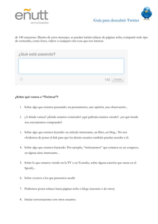 Guía para descubrir Twitter
                             



de 140 caracteres. Dentro de estos mensajes, se pueden incluir enlaces de páginas webs, compartir todo tipo
de contenido, como fotos, vídeos o cualquier otra cosa que nos interese.




¿Sobre qué vamos a “Twittear”?


   1.   Sobre algo que estemos pensando: un pensamiento, una opinión, una observación...


   2.   ¿A dónde vamos? ¿dónde estamos comiendo? ¿qué película estamos viendo? ¿en qué tienda
        nos encontramos comprando?


   3.   Sobre algo que estemos leyendo: un artículo interesante, un libro, un blog... No nos
        olvidemos de poner el link para que los demás usuarios también puedan acceder a él.


   4. Sobre algo que estemos haciendo. Por ejemplo, “twittearemos” que estamos en un congreso,
        en alguna clase interesante...


   5. Sobre lo que estamos viendo en la TV o en Youtube, sobre alguna canción que suene en el
        Spotify...


   6. Sobre eventos a los que pensemos acudir


   7. Podremos poner enlaces hacia páginas webs o blogs (nuestras o de otros)


   8. Iniciar conversaciones con otros usuarios.
 