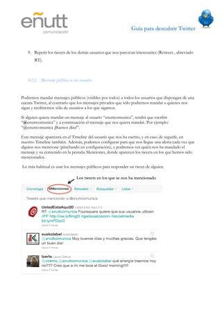 Guía para descubrir Twitter
                           



   9. Repetir los tweets de los demás usuarios que nos parezcan interesantes (Retweet , abreviado
       RT).



   4.2.2. Mensaje público a un usuario


Podremos mandar mensajes públicos (visibles por todos) a todos los usuarios que dispongan de una
cuenta Twitter, al contrario que los mensajes privados que sólo podremos mandar a quienes nos
sigan y recibiremos sólo de usuarios a los que sigamos.

Si alguien quiere mandar un mensaje al usuario “enuttcomunica”, tendrá que escribir
“@enuttcomunica” y a continuación el mensaje que nos quiera mandar. Por ejemplo:
“@enuttcomunica ¡Buenos días!”.

Este mensaje aparecerá en el Timeline del usuario que nos ha escrito, y en caso de seguirle, en
nuestro Timeline también. Además, podemos configurar para que nos llegue una alerta cada vez que
alguien nos mencione (pinchando en configuración), y podremos ver quién nos ha mandado el
mensaje y su contenido en la pestaña Menciones, donde aparecen los tweets en los que hemos sido
mencionados.

Lo más habitual es usar los mensajes públicos para responder un tweet de alguien.
 