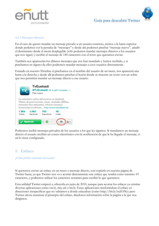 Guía para descubrir Twitter
                               



4.2.3 Mensajes directos
En el caso de querer mandar un mensaje privado a un usuario concreto, iremos a la barra superior
donde podemos ver la pestaña de “mensajes” y desde ahí podemos pinchar “mensaje nuevo”, añadir
el destinatario desde el menú desplegable (sólo podemos mandar mensajes directos a los usuarios
que nos sigan) y escribir el mensaje de 140 caracteres con el texto que queramos enviar.
También nos aparecerán los últimos mensajes que nos han mandado y hemos recibido, y si
pinchamos en alguno de ellos podremos mandar mensajes a esos usuarios directamente.
Estando en nuestro Timeline si pinchamos en el nombre del usuario de un tweet, nos aparecerá una
barra a la derecha y desde allí podremos pinchar el botón donde se muestra un icono con un sobre
que nos permitirá mandar un mensaje directo a ese usuario.




Podremos recibir mensajes privados de los usuarios a los que les sigamos. Si mandamos un mensaje
directo el usuario recibirá un correo electrónico con la notificación de que le ha llegado el mensaje, si
así lo tiene configurado.



5. Enlaces
¿Cómo público contenido interesante?


Si queremos enviar un enlace en un tweet o mensaje directo, con copiarlo en nuestra página de
Twitter basta, ya que Twitter nos va a acortar directamente este enlace que tendrá como máximo 19
caracteres, y podremos utilizar los caracteres restantes para escribir lo que queramos.
Esta utilidad Twitter empezó a ofrecerla en junio de 2010, aunque para acortar los enlaces ya existían
diversas aplicaciones como ow.ly, tiny.url o bit.ly. Estas aplicaciones trasformaban el enlace en
direcciones inespecíficas que no sabíamos a donde enlazaban (como http://bit.ly/inZONy) pero
Twitter ahora mantiene el principio del enlace, dándonos información sobre la página a la que nos
dirigimos.
 