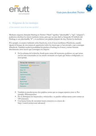 Guía para descubrir Twitter
                                



6. Etiquetas de los mensajes
¿Cómo encuentro tweets de un tema específico?


Mediante etiquetas, llamadas Hashtag en Twitter (“Hash” significa “almohadilla” y “tag”, “etiqueta”)
podremos clasificar los tweets mediante temas, para que sea más fácil su búsqueda. El símbolo del
Hashtag es una almohadilla “#” y si escribimos una palabra después de ésta, Twitter la clasificará.
Por ejemplo, si estamos hablando sobre Facebook, si en el tweet escribimos #facebook, cuando
alguien lo busque de esta manera le aparecerán todos los tweets que se han enviado y que contengan
#facebook. También tendrá la posibilidad de pinchar el hashtag en el tweet y twitter buscará
directamente otros tweets que contengan esa etiqueta.
        •    En la columna de la derecha, donde pone temas del momento, podemos ver qué temas
             son los más comentados en ese mismo momento en el país que hemos configurado o a
             nivel global.




        •    También se pueden poner dos palabras juntas que no tengan espacios entre sí. Por
             ejemplo: #buenasnoches
        •    No se distinguen las mayúsculas y minúsculas y se pueden utilizar tantas como entren en
             140 caracteres.
        •    Una buena forma de encontrar tweets concretos es a través de :
             http://search.twitter.com/advanced
 