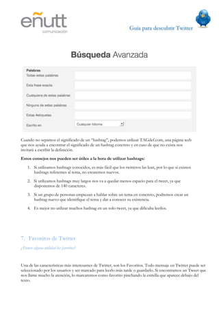 Guía para descubrir Twitter
                                 




Cuando no sepamos el significado de un “hashtag”, podemos utilizar TAGdef.com, una página web
que nos ayuda a encontrar el significado de un hashtag concreto y en caso de que no exista nos
invitará a escribir la definición.
Estos consejos nos pueden ser útiles a la hora de utilizar hashtags:
    1. Si utilizamos hashtags conocidos, es más fácil que los twitteros las lean, por lo que si existen
       hashtags referentes al tema, no crearemos nuevos.
    2. Si utilizamos hashtags muy largos nos va a quedar menos espacio para el tweet, ya que
       disponemos de 140 caracteres.
    3. Si un grupo de personas empiezan a hablar sobre un tema en concreto, podremos crear un
       hashtag nuevo que identifique el tema y dar a conocer su existencia.
    4. Es mejor no utilizar muchos hashtag en un solo tweet, ya que dificulta leerlos.




7. Favoritos de Twitter
¿Tienen alguna utilidad los favoritos?


Una de las características más interesantes de Twitter, son los Favoritos. Todo mensaje en Twitter puede ser
seleccionado por los usuarios y ser marcado para leerlo más tarde o guardarlo. Si encontramos un Tweet que
nos llame mucho la atención, lo marcaremos como favorito pinchando la estrella que aparece debajo del
texto.
 