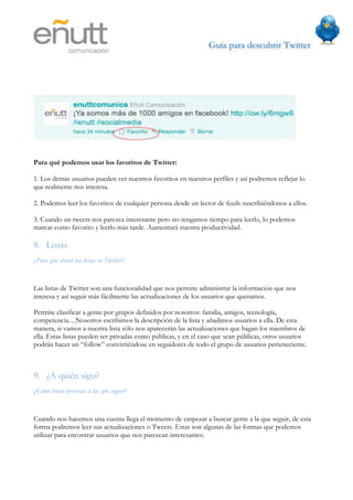 Guía para descubrir Twitter
                                 




Para qué podemos usar los favoritos de Twitter:

1. Los demás usuarios pueden ver nuestros favoritos en nuestros perfiles y así podremos reflejar lo
que realmente nos interesa.

2. Podemos leer los favoritos de cualquier persona desde un lector de feeds suscribiéndonos a ellos.

3. Cuando un tweets nos parezca interesante pero no tengamos tiempo para leerlo, lo podemos
marcar como favorito y leerlo más tarde. Aumentará nuestra productividad.

8. Listas
¿Para qué sirven las listas en Twitter?


Las listas de Twitter son una funcionalidad que nos permite administrar la información que nos
interesa y así seguir más fácilmente las actualizaciones de los usuarios que queramos.

Permite clasificar a gente por grupos definidos por nosotros: familia, amigos, tecnología,
competencia…Nosotros escribimos la descripción de la lista y añadimos usuarios a ella. De esta
manera, si vamos a nuestra lista sólo nos aparecerán las actualizaciones que hagan los miembros de
ella. Estas listas pueden ser privadas como públicas, y en el caso que sean públicas, otros usuarios
podrán hacer un “follow” convirtiéndose en seguidores de todo el grupo de usuarios perteneciente.



9. ¿A quién sigo?
¿Cómo busco personas a las que seguir?


Cuando nos hacemos una cuenta llega el momento de empezar a buscar gente a la que seguir, de esta
forma podremos leer sus actualizaciones o Tweets. Estas son algunas de las formas que podemos
utilizar para encontrar usuarios que nos parezcan interesantes:
 