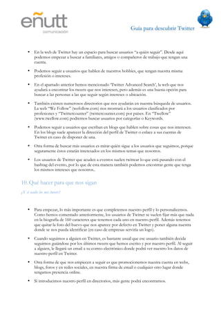 Guía para descubrir Twitter
                               



    •    En la web de Twitter hay un espacio para buscar usuarios “a quién seguir”. Desde aquí
         podemos empezar a buscar a familiares, amigos o compañeros de trabajo que tengan una
         cuenta.
    •    Podemos seguir a usuarios que hablen de nuestros hobbies, que tengan nuestra misma
         profesión o intereses.
    •    En el apartado anterior hemos mencionado ‘Twitter Advanced Search’, la web que nos
         ayudará a encontrar los tweets que nos interesen, pero además es una buena opción para
         buscar a las personas a las que seguir según intereses o ubicación.
    •    También existen numerosos directorios que nos ayudarán en nuestra búsqueda de usuarios.
         La web “We Follow” (wefollow.com) nos mostrará a los usuarios clasificados por
         profesiones y “Twittercounter” (twittercounter.com) por países. En “Twellow”
         (www.twellow.com) podremos buscar usuarios por categorías o Keywords.
    •    Podemos seguir a usuarios que escriban en blogs que hablen sobre cosas que nos interesen.
         En los blogs suele aparecer la dirección del perfil de Twitter o enlace a sus cuentas de
         Twitter en caso de disponer de una.
    •    Otra forma de buscar más usuarios es mirar quién sigue a los usuarios que seguimos, porque
         seguramente éstos estarán interesados en los mismos temas que nosotros.
    •    Los usuarios de Twitter que acuden a eventos suelen twittear lo que está pasando con el
         hashtag del evento, por lo que de esta manera también podemos encontrar gente que tenga
         los mismos intereses que nosotros..

10. Qué hacer para que nos sigan
¿Y si nadie lee mis tweets?


    •    Para empezar, lo más importante es que completemos nuestro perfil y lo personalicemos.
         Como hemos comentado anteriormente, los usuarios de Twitter se suelen fijar más que nada
         en la biografía de 160 caracteres que tenemos cada uno en nuestro perfil. Además tenemos
         que quitar la foto del huevo que nos aparece por defecto en Twitter y poner alguna nuestra
         donde se nos pueda identificar (en caso de empresas serviría un logo).
    •    Cuando seguimos a alguien en Twitter, es bastante usual que ese usuario también decida
         seguirnos guiándose por los últimos tweets que hemos escrito y por nuestro perfil. Al seguir
         a alguien, le llegará un email a su correo electrónico donde podrá ver nuestro los datos de
         nuestro perfil en Twitter.
    •    Otra forma de que nos empiecen a seguir es que promocionemos nuestra cuenta en webs,
         blogs, foros y en redes sociales, en nuestra firma de email o cualquier otro lugar donde
         tengamos presencia online.
    •    Si introducimos nuestro perfil en directorios, más gente podrá encontrarnos.
 