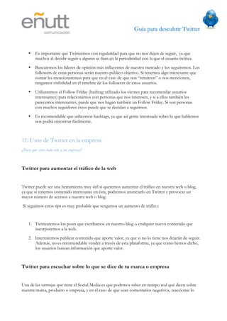 Guía para descubrir Twitter
                                



    •   Es importante que Twitteemos con regularidad para que no nos dejen de seguir, ya que
        muchos al decidir seguir a alguien se fijan en la periodicidad con la que el usuario twittea.
    •   Buscaremos los líderes de opinión más influyentes de nuestro mercado y los seguiremos. Los
        followers de estas personas serán nuestro público objetivo. Si tenemos algo interesante que
        contar les mencionaremos para que en el caso de que nos “retuiteen” o nos mencionen,
        tengamos visibilidad en el timeline de los followers de estos usuarios.
    •   Utilizaremos el Follow Friday (hashtag utilizado los viernes para recomendar usuarios
        interesantes) para relacionarnos con personas que nos interesen, y si a ellos también les
        parecemos interesantes, puede que nos hagan también un Follow Friday. Si son personas
        con muchos seguidores éstos puede que se decidan a seguirnos.
    •   Es recomendable que utilicemos hashtags, ya que así gente interesada sobre lo que hablemos
        nos podrá encontrar fácilmente.



11. Usos de Twitter en la empresa
¿Para qué sirve todo esto a mi empresa?



Twitter para aumentar el tráfico de la web


Twitter puede ser una herramienta muy útil si queremos aumentar el tráfico en nuestra web o blog,
ya que si tenemos contenido interesante en ésta, podremos anunciarlo en Twitter y provocar un
mayor número de accesos a nuestra web o blog.
Si seguimos estos tips es muy probable que tengamos un aumento de tráfico:


    1. Twittearemos los posts que escribamos en nuestro blog o cualquier nuevo contenido que
       incorporemos a la web.
    2. Intentaremos publicar contenido que aporte valor, ya que si no lo tiene nos dejarán de seguir.
       Además, no es recomendable vender a través de esta plataforma, ya que como hemos dicho,
       los usuarios buscan información que aporte valor.



Twitter para escuchar sobre lo que se dice de tu marca o empresa


Una de las ventajas que tiene el Social Media es que podemos saber en tiempo real qué dicen sobre
nuestra marca, producto o empresa, y en el caso de que sean comentarios negativos, reaccionar lo
 