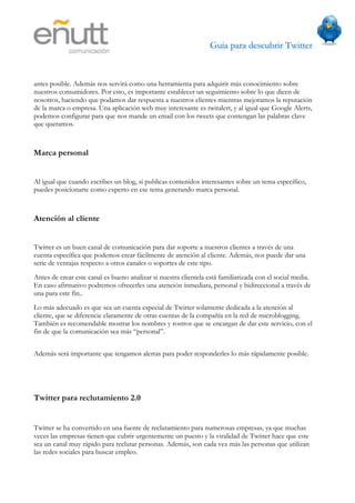 Guía para descubrir Twitter
                             



antes posible. Además nos servirá como una herramienta para adquirir más conocimiento sobre
nuestros consumidores. Por esto, es importante establecer un seguimiento sobre lo que dicen de
nosotros, haciendo que podamos dar respuesta a nuestros clientes mientras mejoramos la reputación
de la marca o empresa. Una aplicación web muy interesante es twitalert, y al igual que Google Alerts,
podemos configurar para que nos mande un email con los tweets que contengan las palabras clave
que queramos.



Marca personal


Al igual que cuando escribes un blog, si publicas contenidos interesantes sobre un tema específico,
puedes posicionarte como experto en ese tema generando marca personal.



Atención al cliente


Twitter es un buen canal de comunicación para dar soporte a nuestros clientes a través de una
cuenta específica que podemos crear fácilmente de atención al cliente. Además, nos puede dar una
serie de ventajas respecto a otros canales o soportes de este tipo.
Antes de crear este canal es bueno analizar si nuestra clientela está familiarizada con el social media.
En caso afirmativo podremos ofrecerles una atención inmediata, personal y bidireccional a través de
una para este fin..
Lo más adecuado es que sea un cuenta especial de Twitter solamente dedicada a la atención al
cliente, que se diferencie claramente de otras cuentas de la compañía en la red de microblogging.
También es recomendable mostrar los nombres y rostros que se encargan de dar este servicio, con el
fin de que la comunicación sea más “personal”.


Además será importante que tengamos alertas para poder responderles lo más rápidamente posible.




Twitter para reclutamiento 2.0


Twitter se ha convertido en una fuente de reclutamiento para numerosas empresas, ya que muchas
veces las empresas tienen que cubrir urgentemente un puesto y la viralidad de Twitter hace que este
sea un canal muy rápido para reclutar personas. Además, son cada vez más las personas que utilizan
las redes sociales para buscar empleo.
 