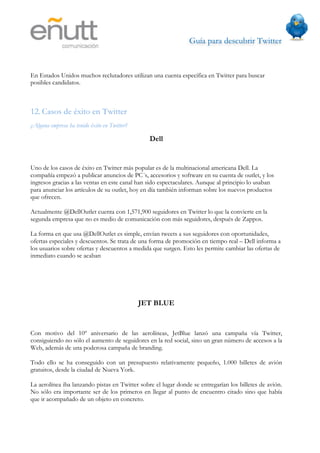 Guía para descubrir Twitter
                               



En Estados Unidos muchos reclutadores utilizan una cuenta específica en Twitter para buscar
posibles candidatos.



12. Casos de éxito en Twitter
¿Alguna empresa ha tenido éxito en Twitter?

                                                Dell


Uno de los casos de éxito en Twitter más popular es de la multinacional americana Dell. La
compañía empezó a publicar anuncios de PC´s, accesorios y software en su cuenta de outlet, y los
ingresos gracias a las ventas en este canal han sido espectaculares. Aunque al principio lo usaban
para anunciar los artículos de su outlet, hoy en día también informan sobre los nuevos productos
que ofrecen.

Actualmente @DellOutlet cuenta con 1,571,900 seguidores en Twitter lo que la convierte en la
segunda empresa que no es medio de comunicación con más seguidores, después de Zappos.

La forma en que usa @DellOutlet es simple, envían tweets a sus seguidores con oportunidades,
ofertas especiales y descuentos. Se trata de una forma de promoción en tiempo real – Dell informa a
los usuarios sobre ofertas y descuentos a medida que surgen. Esto les permite cambiar las ofertas de
inmediato cuando se acaban




                                              JET BLUE


Con motivo del 10º aniversario de las aerolíneas, JetBlue lanzó una campaña vía Twitter,
consiguiendo no sólo el aumento de seguidores en la red social, sino un gran número de accesos a la
Web, además de una poderosa campaña de branding.

Todo ello se ha conseguido con un presupuesto relativamente pequeño, 1.000 billetes de avión
gratuitos, desde la ciudad de Nueva York.

La aerolínea iba lanzando pistas en Twitter sobre el lugar donde se entregarían los billetes de avión.
No sólo era importante ser de los primeros en llegar al punto de encuentro citado sino que había
que ir acompañado de un objeto en concreto.
 