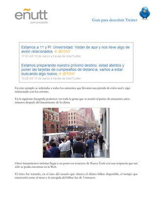 Guía para descubrir Twitter
                            




En este ejemplo se solicitaba a todos los asistentes que llevaran una prenda de color azul y algo
relacionado con los aviones.

En la siguiente fotografía podemos ver toda la gente que se reunió el punto de encuentro unos
minutos después del lanzamiento de la oferta.




Otros lanzamientos incluían llegar a un punto en concreto de Nueva York con una respuesta que tan
sólo se podía encontrar en la Web.

El éxito fue rotundo, en el caso del usuario que obtuvo el último billete disponible, el tiempo que
transcurrió entre el tweet y la recogida del billete fue de 3 minutos.
 