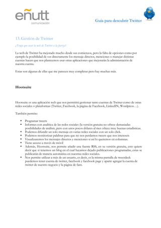 Guía para descubrir Twitter
                               



13. Gestión de Twitter
¿Tengo que usar la web de Twitter a la fuerza?

La web de Twitter ha mejorado mucho desde sus comienzos, pero la falta de opciones como por
ejemplo la posibilidad de ver directamente los mensaje directos, menciones o manejar distintas
cuentas hacen que nos planteemos usar otras aplicaciones que mejorarán la administración de
nuestra cuenta.

Estas son algunas de ellas que me parecen muy completas pero hay muchas más.



Hootsuite


Hootsuite es una aplicación web que nos permitirá gestionar tanto cuentas de Twitter como de otras
redes sociales o plataformas (Twitter, Facebook, la página de Facebook, LinkedIN, Wordpress…).

También permite:

    • Programar tweets
    • Informes con analítica de las redes sociales (la versión gratuita no ofrece demasiadas
      posibilidades de análisis, pero con unos pocos dólares al mes ofrece muy buenas estadísticas.
    • Podemos difundir un solo mensaje en varias redes sociales con un solo click.
    • Podemos monitorizar palabras para que no nos perdamos tweets que nos interesen
    • Visualizaremos los mensajes directos y menciones si así lo queremos en columnas.
    • Tiene acceso a través de móvil
    • Además, Hootsuite, nos permite añadir una fuente RSS, en su versión gratuita, esto quiere
      decir que si tenemos un blog en el cual hayamos dejado publicaciones programadas, estas se
      publicarán de manera automática en nuestras redes sociales.
    • Nos permite utilizar a más de un usuario, es decir, es la misma pantalla de tweetdeck
      puedemos tener cuenta de twitter, facebook y facebook page y aparte agregar la cuenta de
      twitter de nuestro negocio y la página de fans.
 