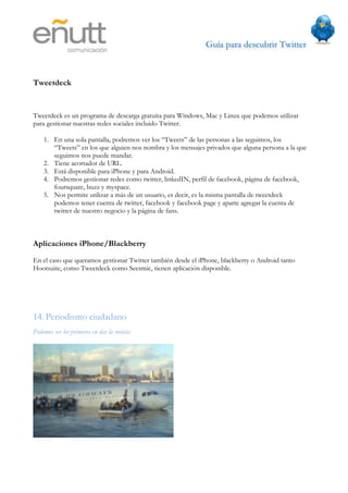 Guía para descubrir Twitter
                                



Tweetdeck


Tweetdeck es un programa de descarga gratuita para Windows, Mac y Linux que podemos utilizar
para gestionar nuestras redes sociales incluido Twitter.

    1. En una sola pantalla, podremos ver los “Tweets” de las personas a las seguimos, los
       “Tweets” en los que alguien nos nombra y los mensajes privados que alguna persona a la que
       seguimos nos puede mandar.
    2. Tiene acortador de URL.
    3. Está disponible para iPhone y para Android.
    4. Podremos gestionar redes como twitter, linkedIN, perfil de facebook, página de facebook,
       foursquare, buzz y myspace.
    5. Nos permite utilizar a más de un usuario, es decir, es la misma pantalla de tweetdeck
       podemos tener cuenta de twitter, facebook y facebook page y aparte agregar la cuenta de
       twitter de nuestro negocio y la página de fans.



Aplicaciones iPhone/Blackberry

En el caso que queramos gestionar Twitter también desde el iPhone, blackberry o Android tanto
Hootsuite, como Tweetdeck como Seesmic, tienen aplicación disponible.




14. Periodismo ciudadano
Podemos ser los primeros en dar la noticia
 