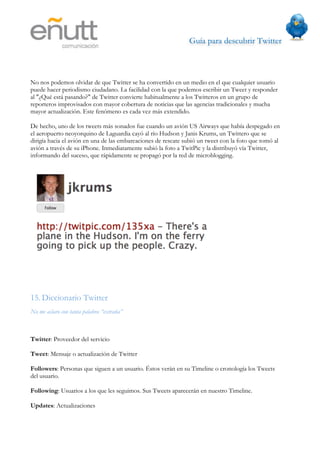 Guía para descubrir Twitter
                              




No nos podemos olvidar de que Twitter se ha convertido en un medio en el que cualquier usuario
puede hacer periodismo ciudadano. La facilidad con la que podemos escribir un Tweet y responder
al "¿Qué está pasando?" de Twitter convierte habitualmente a los Twitteros en un grupo de
reporteros improvisados con mayor cobertura de noticias que las agencias tradicionales y mucha
mayor actualización. Este fenómeno es cada vez más extendido.

De hecho, uno de los tweets más sonados fue cuando un avión US Airways que había despegado en
el aeropuerto neoyorquino de Laguardia cayó al río Hudson y Janis Krums, un Twittero que se
dirigía hacia el avión en una de las embarcaciones de rescate subió un tweet con la foto que tomó al
avión a través de su iPhone. Inmediatamente subió la foto a TwitPic y la distribuyó vía Twitter,
informando del suceso, que rápidamente se propagó por la red de microblogging.




15. Diccionario Twitter
No me aclaro con tanta palabra “extraña”



Twitter: Proveedor del servicio

Tweet: Mensaje o actualización de Twitter

Followers: Personas que siguen a un usuario. Éstos verán en su Timeline o cronología los Tweets
del usuario.

Following: Usuarios a los que les seguimos. Sus Tweets aparecerán en nuestro Timeline.

Updates: Actualizaciones
 