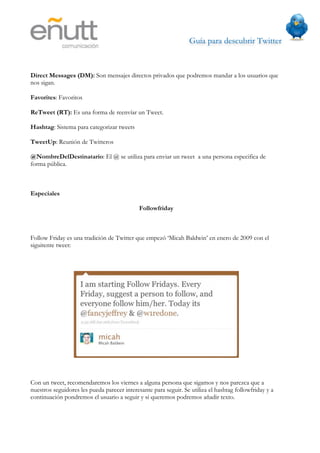 Guía para descubrir Twitter
                             



Direct Messages (DM): Son mensajes directos privados que podremos mandar a los usuarios que
nos sigan.

Favorites: Favoritos

ReTweet (RT): Es una forma de reenvíar un Tweet.

Hashtag: Sistema para categorizar tweets

TweetUp: Reunión de Twitteros

@NombreDelDestinatario: El @ se utiliza para enviar un tweet a una persona especifica de
forma pública.



Especiales

                                             Followfriday



Follow Friday es una tradición de Twitter que empezó ‘Micah Baldwin’ en enero de 2009 con el
siguitente tweet:




Con un tweet, recomendaremos los viernes a alguna persona que sigamos y nos parezca que a
nuestros seguidores les pueda parecer interesante para seguir. Se utiliza el hashtag followfriday y a
continuación pondremos el usuario a seguir y si queremos podremos añadir texto.
 