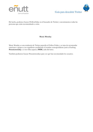 Guía para descubrir Twitter
                           



De hecho, podemos buscar #followfriday en el buscador de Twitter y encontraremos todas las
personas que están recomendando a otras.




                                        Music Monday



Music Monday es una tendencia de Twitter parecida al Follow Friday y se trata de recomendar
canciones o grupos a tus seguidores escribiendo el nombre correspondiente junto al hashtag
#musicmonday o si nos falta espacio, #MM, cada día lunes.

También podremos buscar #musicmondays para ver qué han recomendado los usuarios.
 