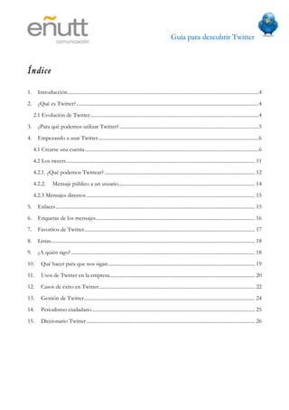 Guía para descubrir Twitter
                                               



Índice

1.      Introducción......................................................................................................................................................4
2.      ¿Qué es Twitter?...............................................................................................................................................4
     2.1 Evolución de Twitter ....................................................................................................................................4
3.      ¿Para qué podemos utilizar Twitter? .............................................................................................................5
4.      Empezando a usar Twitter..............................................................................................................................6
     4.1 Crearse una cuenta ........................................................................................................................................6
     4.2 Los tweets.................................................................................................................................................... 11
     4.2.1. ¿Qué podemos Twittear? ...................................................................................................................... 12
     4.2.2.        Mensaje público a un usuario........................................................................................................... 14
     4.2.3 Mensajes directos .................................................................................................................................... 15
5.      Enlaces ............................................................................................................................................................ 15
6.      Etiquetas de los mensajes............................................................................................................................. 16
7.      Favoritos de Twitter...................................................................................................................................... 17
8.      Listas................................................................................................................................................................ 18
9.      ¿A quién sigo? ................................................................................................................................................ 18
10.       Qué hacer para que nos sigan ................................................................................................................... 19
11.       Usos de Twitter en la empresa.................................................................................................................. 20
12.       Casos de éxito en Twitter .......................................................................................................................... 22
13.       Gestión de Twitter...................................................................................................................................... 24
14.       Periodismo ciudadano................................................................................................................................ 25
15.       Diccionario Twitter .................................................................................................................................... 26
 