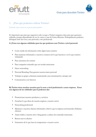 Guía para descubrir Twitter
                                



3. ¿Para qué podemos utilizar Twitter?
Entiendo lo que es pero no se qué me puede aportar


Es importante que para que saquemos todo su jugo a Twitter tengamos claro para qué queremos
utilizarlo, porque dependiendo de eso lo vamos a usar de forma diferente. Principalmente podemos
distinguir entre dos usos, uno personal y otro profesional.
A ) Estas son algunas utilidades para las que podemos usar Twitter a nivel personal:


    • Como medio de información sobre algún tema concreto
    • Para mantener informados a nuestros contactos de lo que hacemos o en lo que estamos
      trabajando
    • Para enterarnos de noticias
    • Para compartir contenido que nos resulte interesante
    • Hacer networking
    • Personal Branding: Para generar nuestra marca personal
    • Trabajar en grupo a distancia manteniendo una comunicación a tiempo real
    • Comunicarnos con famosos


B) Twitter tiene muchos usuarios que lo usan a nivel profesional o como empresa. Estas
son algunas de las utilidades que le podemos dar:


    •   Promocionar nuestros productos y servicios
    •   Escuchar lo que dicen de nuestra empresa y nuestro sector
    •   Networking profesional
    •   Mantener a nuestros clientes informados sobre lo que la empresa está haciendo (Fidelizar
        clientes)
    •   Atraer tráfico a nuestra web o blog gracias a enlaces de contenido interesante
    •   Buscar nuevos clientes
    •   Enterarnos de lo que hace la competencia o nuestro sector
 