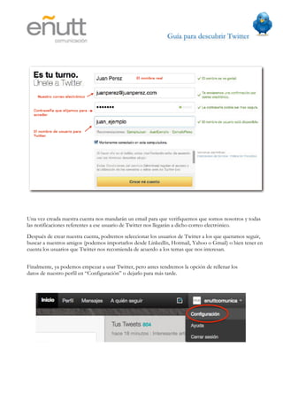 Guía para descubrir Twitter
                           




Una vez creada nuestra cuenta nos mandarán un email para que verifiquemos que somos nosotros y todas
las notificaciones referentes a ese usuario de Twitter nos llegarán a dicho correo electrónico.
Después de crear nuestra cuenta, podremos seleccionar los usuarios de Twitter a los que queramos seguir,
buscar a nuestros amigos (podemos importarlos desde LinkedIn, Hotmail, Yahoo o Gmail) o bien tener en
cuenta los usuarios que Twitter nos recomienda de acuerdo a los temas que nos interesan.


Finalmente, ya podemos empezar a usar Twitter, pero antes tendremos la opción de rellenar los
datos de nuestro perfil en “Configuración” o dejarlo para más tarde.
 