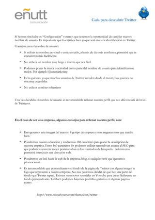Guía para descubrir Twitter
                            



Si hemos pinchado en “Configuración” veremos que tenemos la oportunidad de cambiar nuestro
nombre de usuario. Es importante que lo elijamos bien ya que será nuestra identificación en Twitter.
Consejos para el nombre de usuario:
   • Si utilizas tu nombre personal o uno parecido, además de dar más confianza, permitirá que te
     encuentren más fácilmente.
   • No utilices un nombre muy largo e intenta que sea fácil.
   • Podemos poner la marca o actividad como parte del nombre de usuario para identificarnos
     mejor. Por ejemplo @anamarketing
   • Evita guiones, ya que muchos usuarios de Twitter acceden desde el móvil y los guiones no
     son muy accesibles.
   • No utilices nombres ofensivos


Una vez decidido el nombre de usuario es recomendable rellenar nuestro perfil que nos diferenciará del resto
de Twitteros.




En el caso de ser una empresa, algunos consejos para rellenar nuestro perfil, son:


   • Escogeremos una imagen del nuestro logotipo de empresa y nos aseguraremos que cuadre
     bien.
   • Pondremos nuestra ubicación y tendremos 160 caracteres para poner la descripción de
     nuestra empresa. Estos 160 caracteres los podemos utilizar teniendo en cuenta el SEO para
     que podamos aparecer mejor posicionados en los resultados de búsqueda. Además nos
     permitirá introducir una dirección web.
   • Pondremos un link hacia la web de la empresa, blog, o cualquier web que queramos
     promocionar.
   • Es recomendable que personalicemos el fondo de la página de Twitter con alguna imagen o
     logo que represente a nuestra empresa. No nos podemos olvidar de que hay una parte del
     fondo que Twitter tapará. Existen numerosos tutoriales en Youtube para crear fácilmente un
     fondo personalizado. También podemos bajarnos plantillas gratuitas en algunas páginas
     como:


                  http://www.colourlovers.com/themeleon/twitter
 