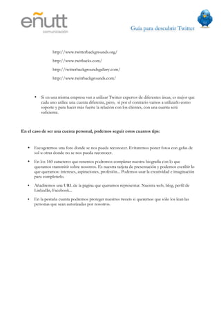 Guía para descubrir Twitter
                           



                 http://www.twitterbackgrounds.org/
                 http://www.twitbacks.com/
                 http://twitterbackgroundsgallery.com/
                 http://www.twitrbackgrounds.com/



       •   Si en una misma empresa van a utilizar Twitter expertos de diferentes áreas, es mejor que
           cada uno utilice una cuenta diferente, pero, si por el contrario vamos a utilizarlo como
           soporte y para hacer más fuerte la relación con los clientes, con una cuenta será
           suficiente.



En el caso de ser una cuenta personal, podemos seguir estos cuantos tips:


   •   Escogeremos una foto donde se nos pueda reconocer. Evitaremos poner fotos con gafas de
       sol u otras donde no se nos pueda reconocer.
   •   En los 160 caracteres que tenemos podremos completar nuestra biografía con lo que
       queramos transmitir sobre nosotros. Es nuestra tarjeta de presentación y podemos escribir lo
       que queramos: intereses, aspiraciones, profesión... Podemos usar la creatividad e imaginación
       para completarlo.
   •   Añadiremos una URL de la página que queramos representar. Nuestra web, blog, perfil de
       LinkedIn, Facebook...
   •   En la pestaña cuenta podremos proteger nuestros tweets si queremos que sólo los lean las
       personas que sean autorizadas por nosotros.
 