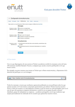 Guía para descubrir Twitter
                           	
  




4.2 Los tweets


Una vez que dispongamos de una cuenta en Twitter ya podemos escribir los mensajes cortos de hasta
140 caracteres (también llamados Tweets) y cualquiera que acceda a nuestro perfil podrá ver lo que
hemos escrito.
Por ejemplo, nosotros tenemos una cuenta en Twitter que se llama enuttcomunica, y disponemos de la
dirección de perfil que se ve en la imagen:




Todos los mensajes o tweets que escribamos aparecerán publicados en este perfil para todos los que
quieran acceder a él. Como hemos comentado anteriormente, por defecto Twitter muestra nuestros
tweets a todos los usuarios. Lo más habitual en Twitter es que los tweets no estén protegidos, pero en el
caso de que sólo queramos compartir información o archivos con un grupo de gente concreto
(familiares, grupo de trabajadores en empresas…) podemos protegerlos, con lo que tendremos que
aceptar personalmente las solicitudes de los usuarios que quieran leer nuestros tweets.
 