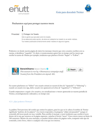 Guía para descubrir Twitter
                           	
  




Podremos ver desde nuestra página de inicio los mensajes (tweets) que otros usuarios escriben con su
cuenta, si decidimos “seguirles”. Es decir, si enuttcomunica quiere leer en tiempo real los tweets que
escribe la cuenta de Obama por ejemplo, tendremos que pinchar el botón “Seguir” o “Follow”.




En cuanto pinchemos en “follow” este usuario entrará en nuestra la lista de “siguiendo” o “following” y
cuando un usuario nos siga, dicho usuario nos aparecerá en la lista de “seguidores” o “followers”.
Cuando empecemos a seguir a los usuarios, sus actualizaciones o tweets aparecerán en nuestra pantalla de
Twitter, cronológicamente ordenados y en tiempo real.



4.2.1. ¿Qué podemos Twittear?



La palabra Tweet proviene del sonido que emiten los pájaros, para los que no lo saben el nombre de Twitter
significaría “parloteo de los pájaros”. Los tweets responden a la pregunta “¿Qué está pasando?” aunque el
contenido del tweet puede ser muy variable. Para escribir el mensaje o tweet tendremos que escribir el texto
dentro de la caja que tenemos en la página siguiente y pinchar el botón “tweet”. Estos tweets tienen un límite de
140 caracteres. Dentro de estos mensajes, se pueden incluir enlaces de páginas webs, compartir todo tipo de
contenido, como fotos, vídeos o cualquier otra cosa que nos interese.
 