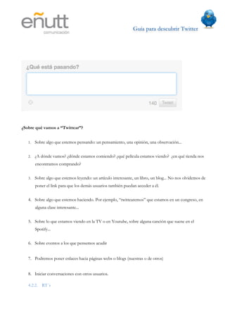 Guía para descubrir Twitter
                            	
  




¿Sobre qué vamos a “Twittear”?


   1.   Sobre algo que estemos pensando: un pensamiento, una opinión, una observación...


   2.   ¿A dónde vamos? ¿dónde estamos comiendo? ¿qué película estamos viendo? ¿en qué tienda nos
        encontramos comprando?


   3.   Sobre algo que estemos leyendo: un artículo interesante, un libro, un blog... No nos olvidemos de
        poner el link para que los demás usuarios también puedan acceder a él.


   4. Sobre algo que estemos haciendo. Por ejemplo, “twittearemos” que estamos en un congreso, en
        alguna clase interesante...


   5. Sobre lo que estamos viendo en la TV o en Youtube, sobre alguna canción que suene en el
        Spotify...


   6. Sobre eventos a los que pensemos acudir


   7. Podremos poner enlaces hacia páginas webs o blogs (nuestras o de otros)


   8. Iniciar conversaciones con otros usuarios.

   4.2.2. RT´s
 