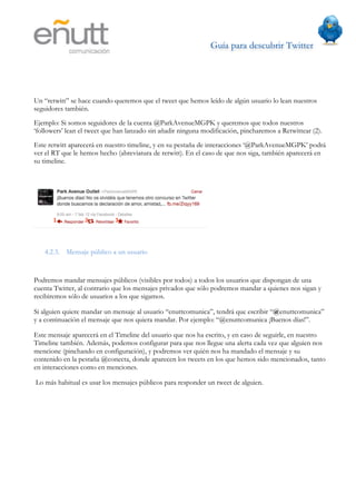 Guía para descubrir Twitter
                           	
  




Un “retwitt” se hace cuando queremos que el tweet que hemos leído de algún usuario lo lean nuestros
seguidores también.
Ejemplo: Si somos seguidores de la cuenta @ParkAvenueMGPK y queremos que todos nuestros
‘followers’ lean el tweet que han lanzado sin añadir ninguna modificación, pincharemos a Retwittear (2).
Este retwitt aparecerá en nuestro timeline, y en su pestaña de interacciones ‘@ParkAvenueMGPK’ podrá
ver el RT que le hemos hecho (abreviatura de retwitt). En el caso de que nos siga, también aparecerá en
su timeline.




   4.2.3. Mensaje público a un usuario


Podremos mandar mensajes públicos (visibles por todos) a todos los usuarios que dispongan de una
cuenta Twitter, al contrario que los mensajes privados que sólo podremos mandar a quienes nos sigan y
recibiremos sólo de usuarios a los que sigamos.

Si alguien quiere mandar un mensaje al usuario “enuttcomunica”, tendrá que escribir “@enuttcomunica”
y a continuación el mensaje que nos quiera mandar. Por ejemplo: “@enuttcomunica ¡Buenos días!”.

Este mensaje aparecerá en el Timeline del usuario que nos ha escrito, y en caso de seguirle, en nuestro
Timeline también. Además, podemos configurar para que nos llegue una alerta cada vez que alguien nos
mencione (pinchando en configuración), y podremos ver quién nos ha mandado el mensaje y su
contenido en la pestaña @conecta, donde aparecen los tweets en los que hemos sido mencionados, tanto
en interacciones como en menciones.

Lo más habitual es usar los mensajes públicos para responder un tweet de alguien.
 