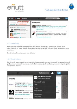 Guía para descubrir Twitter
                           	
  




4.2.3. Interacciones
Este apartado también lo tenemos dentro de la pestaña @conecta, y nos mostrará además de las
menciones, los RT´s que nos han hecho, los tweets que hayan sido marcados como favoritos por otros
usuarios…
Los ‘favoritos’ los explicaremos más adelante.


4.2.4 Mensajes directos
En el caso de querer mandar un mensaje privado a un usuario concreto, iremos a la barra superior donde
podemos ver la silueta de una cabeza con la flecha hacia abajo. Si pinchamos, podremos elegir la opción
de “Mensajes directos”.
 
