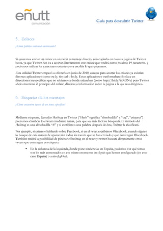 Guía para descubrir Twitter
                               	
  



5. Enlaces
¿Cómo público contenido interesante?


Si queremos enviar un enlace en un tweet o mensaje directo, con copiarlo en nuestra página de Twitter
basta, ya que Twitter nos va a acortar directamente este enlace que tendrá como máximo 19 caracteres, y
podremos utilizar los caracteres restantes para escribir lo que queramos.
Esta utilidad Twitter empezó a ofrecerla en junio de 2010, aunque para acortar los enlaces ya existían
diversas aplicaciones como ow.ly, tiny.url o bit.ly. Estas aplicaciones trasformaban el enlace en
direcciones inespecíficas que no sabíamos a donde enlazaban (como http://bit.ly/inZONy) pero Twitter
ahora mantiene el principio del enlace, dándonos información sobre la página a la que nos dirigimos.



6. Etiquetas de los mensajes
¿Cómo encuentro tweets de un tema específico?


Mediante etiquetas, llamadas Hashtag en Twitter (“Hash” significa “almohadilla” y “tag”, “etiqueta”)
podremos clasificar los tweets mediante temas, para que sea más fácil su búsqueda. El símbolo del
Hashtag es una almohadilla “#” y si escribimos una palabra después de ésta, Twitter la clasificará.
Por ejemplo, si estamos hablando sobre Facebook, si en el tweet escribimos #facebook, cuando alguien
lo busque de esta manera le aparecerán todos los tweets que se han enviado y que contengan #facebook.
También tendrá la posibilidad de pinchar el hashtag en el tweet y twitter buscará directamente otros
tweets que contengan esa etiqueta.
        •    En la columna de la izquierda, donde pone tendencias en España, podemos ver qué temas
             son los más comentados en ese mismo momento en el país que hemos configurado (en este
             caso España) o a nivel global.
 