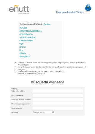 Guía para descubrir Twitter
                   	
  




•   También se pueden poner dos palabras juntas que no tengan espacios entre sí. Por ejemplo:
    #buenasnoches
•   No se distinguen las mayúsculas y minúsculas y se pueden utilizar tantas como entren en 140
    caracteres.
•   Una buena forma de encontrar tweets concretos es a través de :
    http://search.twitter.com/advanced
 