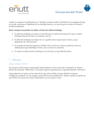 Guía para descubrir Twitter
                               	
  



Cuando no sepamos el significado de un “hashtag”, podemos utilizar TAGdef.com, una página web que
nos ayuda a encontrar el significado de un hashtag concreto y en caso de que no exista nos invitará a
escribir la definición.
Estos consejos nos pueden ser útiles a la hora de utilizar hashtags:
    1. Si utilizamos hashtags conocidos, es más fácil que los twitteros las lean, por lo que si existen
       hashtags referentes al tema, no crearemos nuevos.
    2. Si utilizamos hashtags muy largos nos va a quedar menos espacio para el tweet, ya que
       disponemos de 140 caracteres.
    3. Si un grupo de personas empiezan a hablar sobre un tema en concreto, podremos crear un
       hashtag nuevo que identifique el tema y dar a conocer su existencia.
    4. Es mejor no utilizar muchos hashtag en un solo tweet, ya que dificulta leerlos.



7. Historias
¿De qué se habla en Twitter?
En el punto anterior hemos mencionado dónde podemos ver los temas más comentados en Twitter.
Dentro de la pestaña “#Descubre” (en la parte superior izquierda), hay un apartado llamado “Historias”.
Aquí podremos ver cuáles son los temas de los que más se habla en el país donde lo tengamos
configurado, pudiendo ver una imagen y parte del texto de la publicación. Además tenemos la opción de
que Twitter nos muestre los tweets relacionados con esa noticia o tema.
 