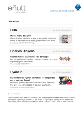 Guía para descubrir Twitter
                          	
  




8. Actividad
Dentro de esta pestaña, podremos ver lo que están haciendo los usuarios a los que seguimos. Nos dará
información sobre nuevos usuarios a los que siguen, los favoritos que marcan o cómo gestionan sus
listas. Ofrece valiosa información sobre cómo utilizan los demás Twitter y sobre lo que les interesa.
 