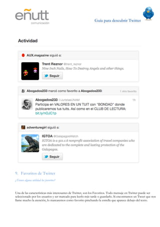 Guía para descubrir Twitter
                                	
  




9. Favoritos de Twitter
¿Tienen alguna utilidad los favoritos?


Una de las características más interesantes de Twitter, son los Favoritos. Todo mensaje en Twitter puede ser
seleccionado por los usuarios y ser marcado para leerlo más tarde o guardarlo. Si encontramos un Tweet que nos
llame mucho la atención, lo marcaremos como favorito pinchando la estrella que aparece debajo del texto.
 