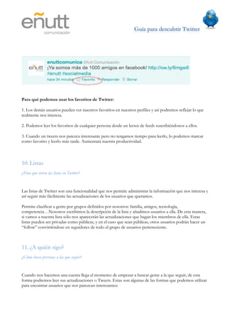 Guía para descubrir Twitter
                                	
  




Para qué podemos usar los favoritos de Twitter:

1. Los demás usuarios pueden ver nuestros favoritos en nuestros perfiles y así podremos reflejar lo que
realmente nos interesa.

2. Podemos leer los favoritos de cualquier persona desde un lector de feeds suscribiéndonos a ellos.

3. Cuando un tweets nos parezca interesante pero no tengamos tiempo para leerlo, lo podemos marcar
como favorito y leerlo más tarde. Aumentará nuestra productividad.



10. Listas
¿Para qué sirven las listas en Twitter?


Las listas de Twitter son una funcionalidad que nos permite administrar la información que nos interesa y
así seguir más fácilmente las actualizaciones de los usuarios que queramos.

Permite clasificar a gente por grupos definidos por nosotros: familia, amigos, tecnología,
competencia…Nosotros escribimos la descripción de la lista y añadimos usuarios a ella. De esta manera,
si vamos a nuestra lista sólo nos aparecerán las actualizaciones que hagan los miembros de ella. Estas
listas pueden ser privadas como públicas, y en el caso que sean públicas, otros usuarios podrán hacer un
“follow” convirtiéndose en seguidores de todo el grupo de usuarios perteneciente.



11. ¿A quién sigo?
¿Cómo busco personas a las que seguir?


Cuando nos hacemos una cuenta llega el momento de empezar a buscar gente a la que seguir, de esta
forma podremos leer sus actualizaciones o Tweets. Estas son algunas de las formas que podemos utilizar
para encontrar usuarios que nos parezcan interesantes:
 