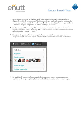 Guía para descubrir Twitter
                       	
  



•   Si pinchamos la pestaña “#Descubre”, en la parte superior izquierda de nuestra página, si
    elegimos la opción de “a quién seguir” Twitter nos ofrecerá una lista de usuarios basada en las
    cuentas que seguimos además de otros factores. Desde aquí también podemos empezar a buscar
    a familiares, amigos o compañeros de trabajo que tengan una cuenta.
•   En el apartado de “Buscar amigos”, la plataforma nos permitirá buscar a los contactos que
    tengamos en Gmail, Yahoo, Hotmail y AOL. Además, a través de correo electrónico tenemos la
    opción de invitar a amigos a Twitter.
•   Si elegimos la opción de “Explorar categorías” nos aparecerán los usuarios agrupados por
    categorías. En este caso, estas cuentas pertenecen a los usuarios más relevantes por temática.




•   En la página de nuestro perfil, justo debajo de los datos con nuestro número de tweets,
    seguidores y de los que seguimos, Twitter nos dará 3 opciones de usuarios a los que seguir.
 