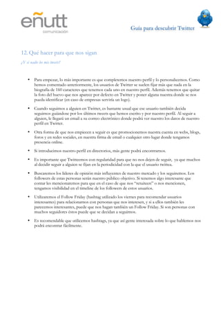 Guía para descubrir Twitter
                              	
  



12. Qué hacer para que nos sigan
¿Y si nadie lee mis tweets?


    •    Para empezar, lo más importante es que completemos nuestro perfil y lo personalicemos. Como
         hemos comentado anteriormente, los usuarios de Twitter se suelen fijar más que nada en la
         biografía de 160 caracteres que tenemos cada uno en nuestro perfil. Además tenemos que quitar
         la foto del huevo que nos aparece por defecto en Twitter y poner alguna nuestra donde se nos
         pueda identificar (en caso de empresas serviría un logo).
    •    Cuando seguimos a alguien en Twitter, es bastante usual que ese usuario también decida
         seguirnos guiándose por los últimos tweets que hemos escrito y por nuestro perfil. Al seguir a
         alguien, le llegará un email a su correo electrónico donde podrá ver nuestro los datos de nuestro
         perfil en Twitter.
    •    Otra forma de que nos empiecen a seguir es que promocionemos nuestra cuenta en webs, blogs,
         foros y en redes sociales, en nuestra firma de email o cualquier otro lugar donde tengamos
         presencia online.
    •    Si introducimos nuestro perfil en directorios, más gente podrá encontrarnos.
    •    Es importante que Twitteemos con regularidad para que no nos dejen de seguir, ya que muchos
         al decidir seguir a alguien se fijan en la periodicidad con la que el usuario twittea.
    •    Buscaremos los líderes de opinión más influyentes de nuestro mercado y los seguiremos. Los
         followers de estas personas serán nuestro público objetivo. Si tenemos algo interesante que
         contar les mencionaremos para que en el caso de que nos “retuiteen” o nos mencionen,
         tengamos visibilidad en el timeline de los followers de estos usuarios.
    •    Utilizaremos el Follow Friday (hashtag utilizado los viernes para recomendar usuarios
         interesantes) para relacionarnos con personas que nos interesen, y si a ellos también les
         parecemos interesantes, puede que nos hagan también un Follow Friday. Si son personas con
         muchos seguidores éstos puede que se decidan a seguirnos.
    •    Es recomendable que utilicemos hashtags, ya que así gente interesada sobre lo que hablemos nos
         podrá encontrar fácilmente.
 