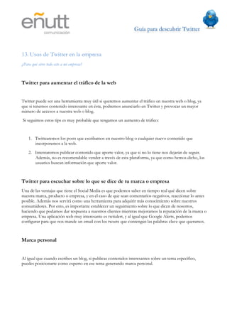 Guía para descubrir Twitter
                               	
  



13. Usos de Twitter en la empresa
¿Para qué sirve todo esto a mi empresa?



Twitter para aumentar el tráfico de la web


Twitter puede ser una herramienta muy útil si queremos aumentar el tráfico en nuestra web o blog, ya
que si tenemos contenido interesante en ésta, podremos anunciarlo en Twitter y provocar un mayor
número de accesos a nuestra web o blog.
Si seguimos estos tips es muy probable que tengamos un aumento de tráfico:


    1. Twittearemos los posts que escribamos en nuestro blog o cualquier nuevo contenido que
       incorporemos a la web.
    2. Intentaremos publicar contenido que aporte valor, ya que si no lo tiene nos dejarán de seguir.
       Además, no es recomendable vender a través de esta plataforma, ya que como hemos dicho, los
       usuarios buscan información que aporte valor.



Twitter para escuchar sobre lo que se dice de tu marca o empresa
Una de las ventajas que tiene el Social Media es que podemos saber en tiempo real qué dicen sobre
nuestra marca, producto o empresa, y en el caso de que sean comentarios negativos, reaccionar lo antes
posible. Además nos servirá como una herramienta para adquirir más conocimiento sobre nuestros
consumidores. Por esto, es importante establecer un seguimiento sobre lo que dicen de nosotros,
haciendo que podamos dar respuesta a nuestros clientes mientras mejoramos la reputación de la marca o
empresa. Una aplicación web muy interesante es twitalert, y al igual que Google Alerts, podemos
configurar para que nos mande un email con los tweets que contengan las palabras clave que queramos.



Marca personal


Al igual que cuando escribes un blog, si publicas contenidos interesantes sobre un tema específico,
puedes posicionarte como experto en ese tema generando marca personal.
 