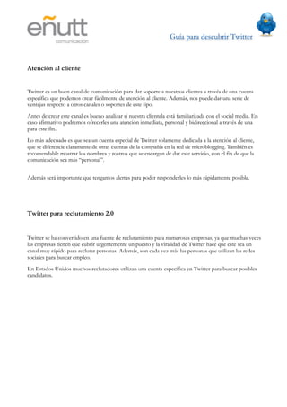 Guía para descubrir Twitter
                            	
  



Atención al cliente


Twitter es un buen canal de comunicación para dar soporte a nuestros clientes a través de una cuenta
específica que podemos crear fácilmente de atención al cliente. Además, nos puede dar una serie de
ventajas respecto a otros canales o soportes de este tipo.
Antes de crear este canal es bueno analizar si nuestra clientela está familiarizada con el social media. En
caso afirmativo podremos ofrecerles una atención inmediata, personal y bidireccional a través de una
para este fin..
Lo más adecuado es que sea un cuenta especial de Twitter solamente dedicada a la atención al cliente,
que se diferencie claramente de otras cuentas de la compañía en la red de microblogging. También es
recomendable mostrar los nombres y rostros que se encargan de dar este servicio, con el fin de que la
comunicación sea más “personal”.


Además será importante que tengamos alertas para poder responderles lo más rápidamente posible.




Twitter para reclutamiento 2.0


Twitter se ha convertido en una fuente de reclutamiento para numerosas empresas, ya que muchas veces
las empresas tienen que cubrir urgentemente un puesto y la viralidad de Twitter hace que este sea un
canal muy rápido para reclutar personas. Además, son cada vez más las personas que utilizan las redes
sociales para buscar empleo.
En Estados Unidos muchos reclutadores utilizan una cuenta específica en Twitter para buscar posibles
candidatos.
 
